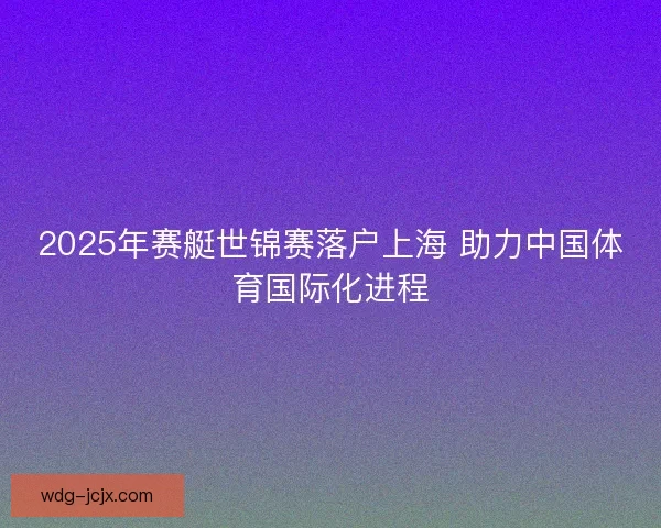 2025年赛艇世锦赛落户上海 助力中国体育国际化进程