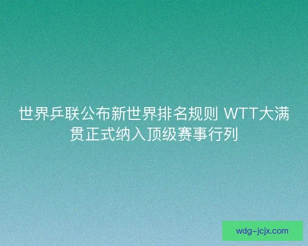 世界乒联公布新世界排名规则 WTT大满贯正式纳入顶级赛事行列