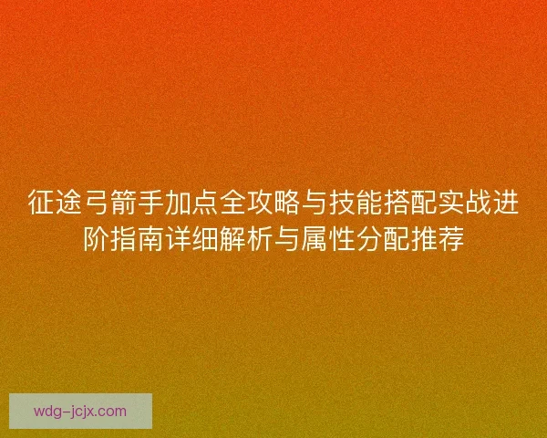 征途弓箭手加点全攻略与技能搭配实战进阶指南详细解析与属性分配推荐