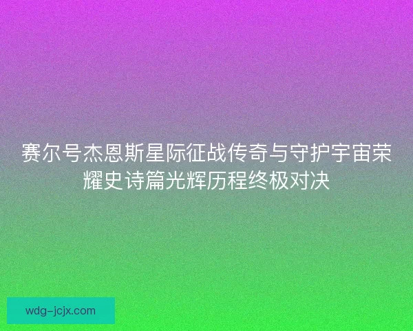 赛尔号杰恩斯星际征战传奇与守护宇宙荣耀史诗篇光辉历程终极对决