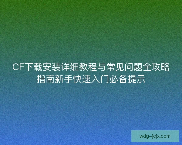CF下载安装详细教程与常见问题全攻略指南新手快速入门必备提示