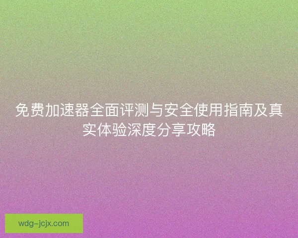 免费加速器全面评测与安全使用指南及真实体验深度分享攻略