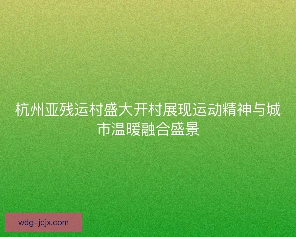 杭州亚残运村盛大开村展现运动精神与城市温暖融合盛景