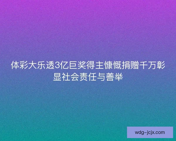 体彩大乐透3亿巨奖得主慷慨捐赠千万彰显社会责任与善举