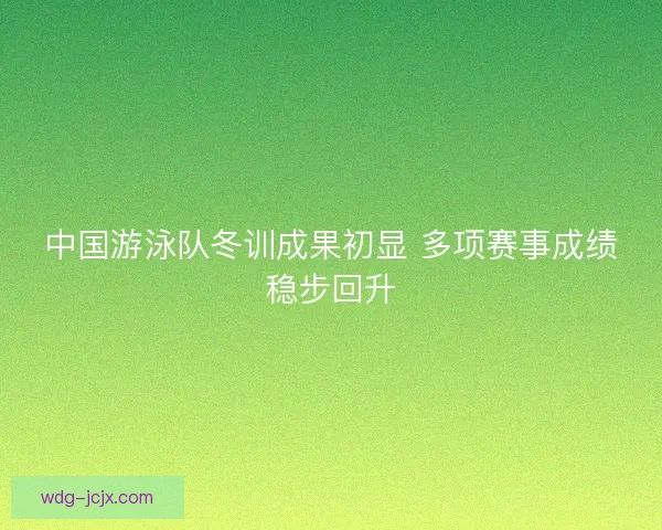 中国游泳队冬训成果初显 多项赛事成绩稳步回升