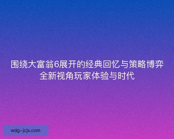 围绕大富翁6展开的经典回忆与策略博弈全新视角玩家体验与时代