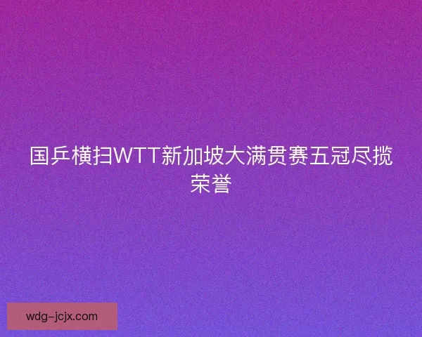 国乒横扫WTT新加坡大满贯赛五冠尽揽荣誉