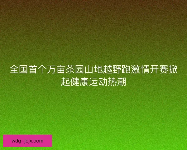 全国首个万亩茶园山地越野跑激情开赛掀起健康运动热潮