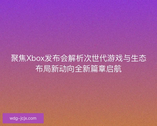 聚焦Xbox发布会解析次世代游戏与生态布局新动向全新篇章启航