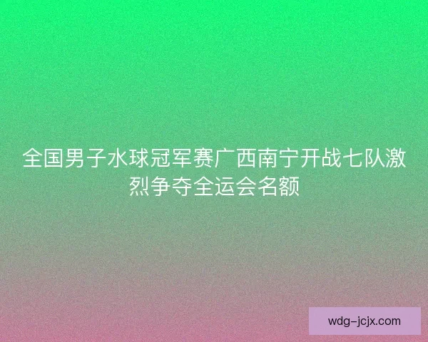 全国男子水球冠军赛广西南宁开战七队激烈争夺全运会名额