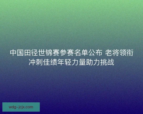 中国田径世锦赛参赛名单公布 老将领衔冲刺佳绩年轻力量助力挑战