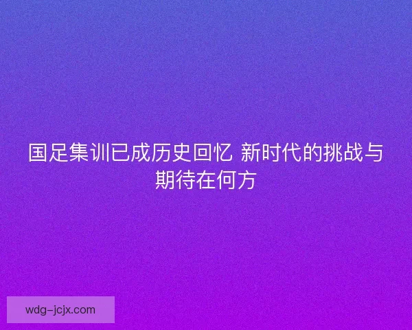 国足集训已成历史回忆 新时代的挑战与期待在何方