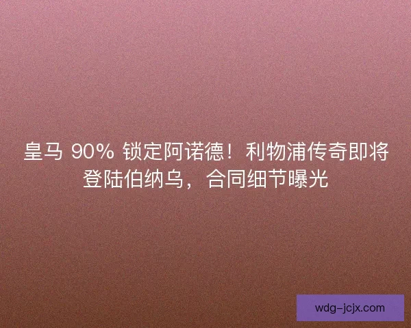 皇马 90% 锁定阿诺德！利物浦传奇即将登陆伯纳乌，合同细节曝光