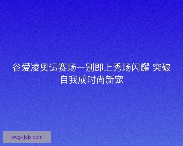 谷爱凌奥运赛场一别即上秀场闪耀 突破自我成时尚新宠