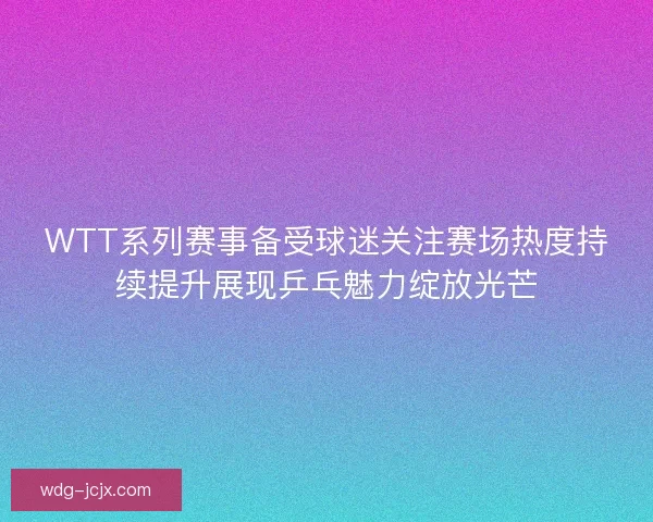 WTT系列赛事备受球迷关注赛场热度持续提升展现乒乓魅力绽放光芒